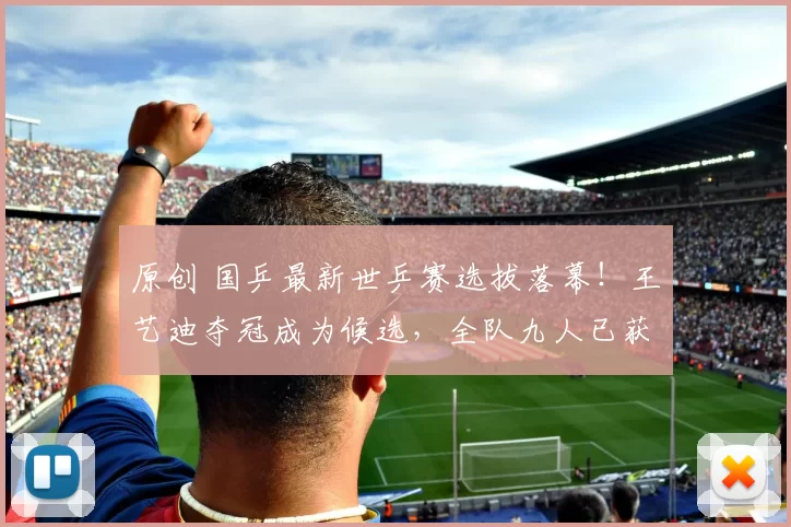 原创 国乒最新世乒赛选拔落幕！王艺迪夺冠成为候选，全队九人已获名额