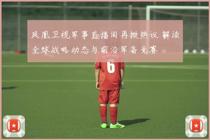 凤凰卫视军事直播间再掀热议 解读全球战略动态与前沿军备竞赛