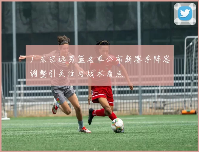 广东宏远男篮名单公布新赛季阵容调整引关注与战术看点