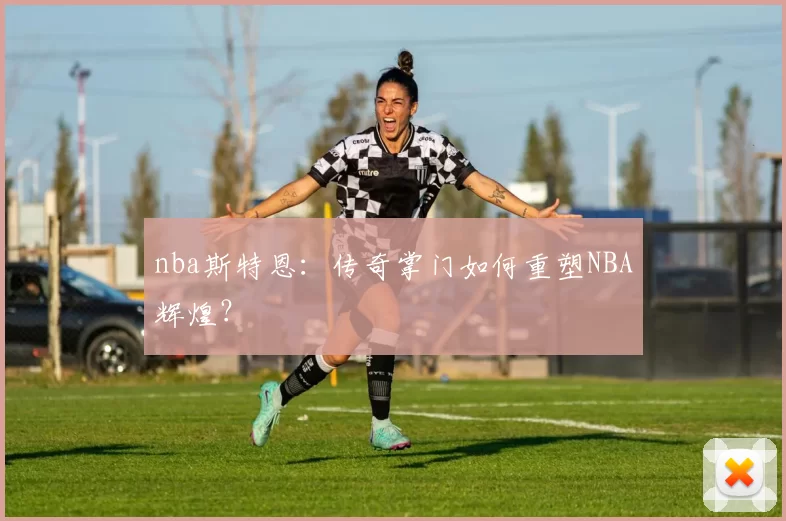 nba斯特恩：传奇掌门如何重塑NBA辉煌？