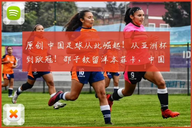 原创 中国足球从此崛起!从亚洲杯到欧冠!邵子钦留洋本菲卡,中国女足开启“逆袭剧本”?