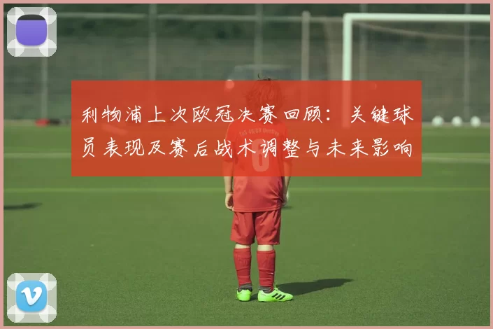利物浦上次欧冠决赛回顾:关键球员表现及赛后战术调整与未来影响