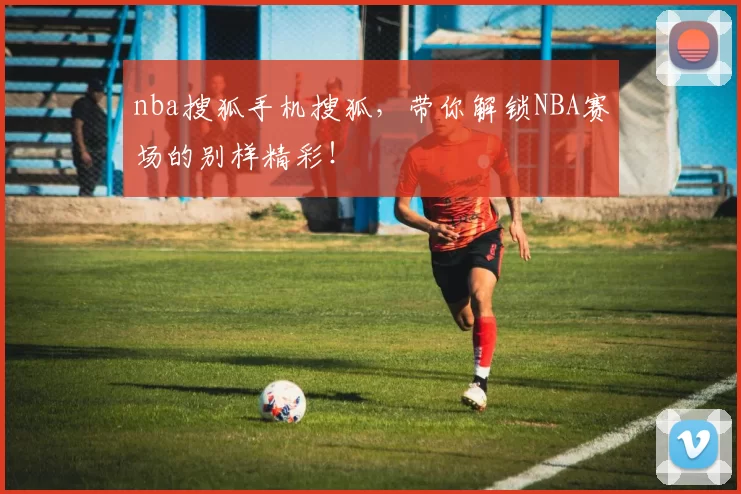 nba搜狐手机搜狐，带你解锁NBA赛场的别样精彩！