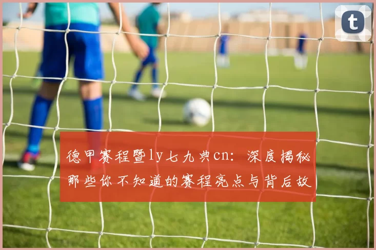 德甲赛程暨ly七九典cn：深度揭秘那些你不知道的赛程亮点与背后故事