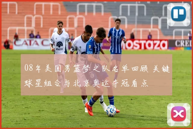 08年美国男篮梦之队名单回顾 关键球星组合与北京奥运夺冠看点