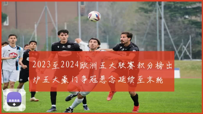 2023至2024欧洲五大联赛积分榜出炉五大豪门争冠悬念延续至末轮