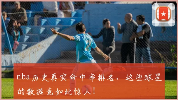 nba历史真实命中率排名，这些球星的数据竟如此惊人！