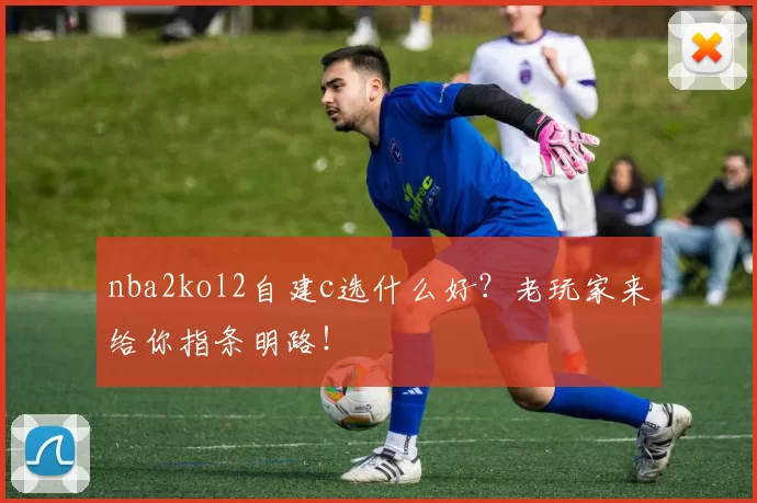 nba2kol2自建c选什么好？老玩家来给你指条明路！