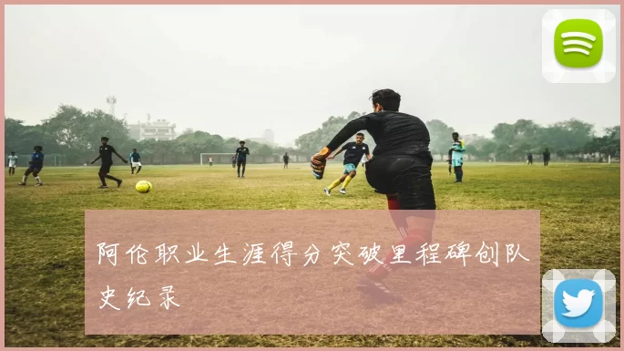 阿伦职业生涯得分突破里程碑创队史纪录