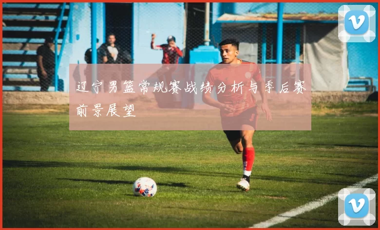 辽宁男篮常规赛战绩分析与季后赛前景展望