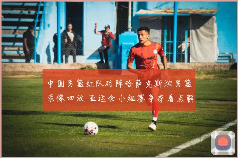 中国男篮红队对阵哈萨克斯坦男篮录像回放 亚运会小组赛争夺看点解析