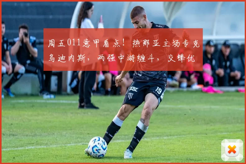 周五011意甲看点！热那亚主场专克乌迪内斯，两强中游缠斗，交锋优势定走向？_核心_客场