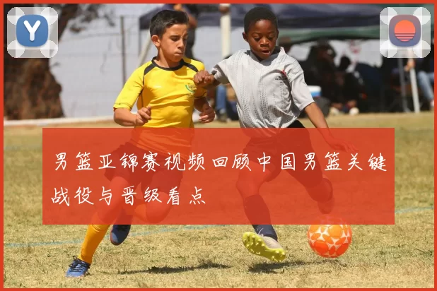男篮亚锦赛视频回顾中国男篮关键战役与晋级看点