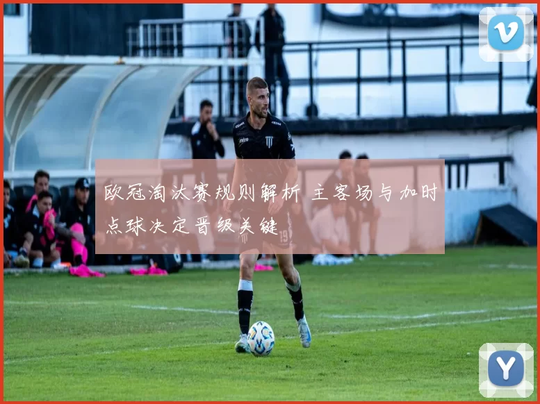欧冠淘汰赛规则解析 主客场与加时点球决定晋级关键