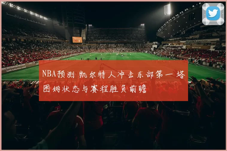 NBA预测 凯尔特人冲击东部第一 塔图姆状态与赛程胜负前瞻