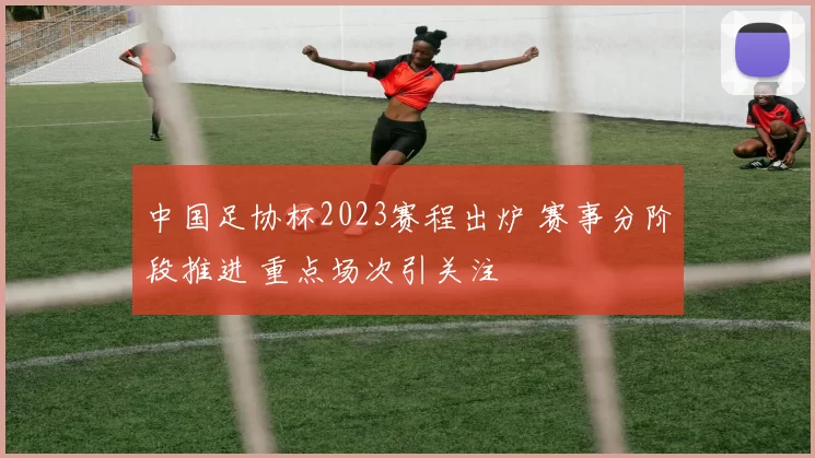 中国足协杯2023赛程出炉 赛事分阶段推进 重点场次引关注