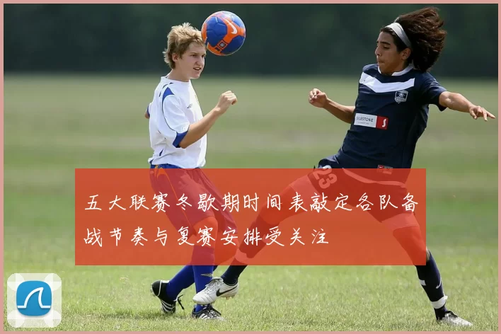 五大联赛冬歇期时间表敲定各队备战节奏与复赛安排受关注