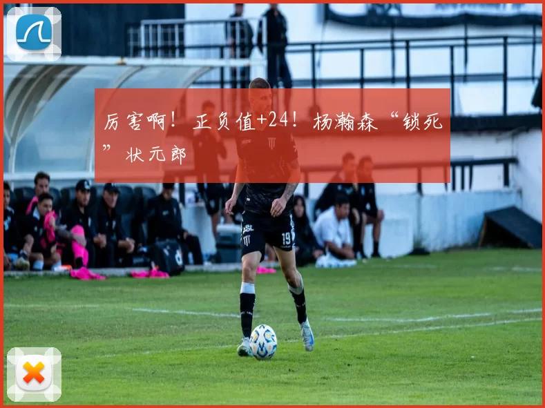 厉害啊！正负值+24！杨瀚森“锁死”状元郎