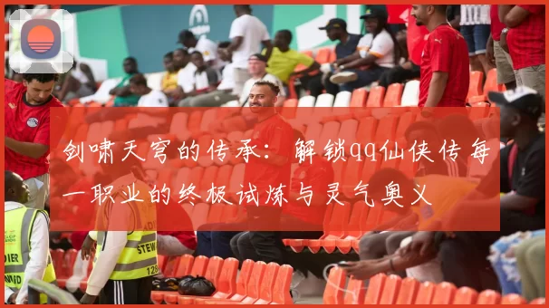 剑啸天穹的传承:解锁qq仙侠传每一职业的终极试炼与灵气奥义