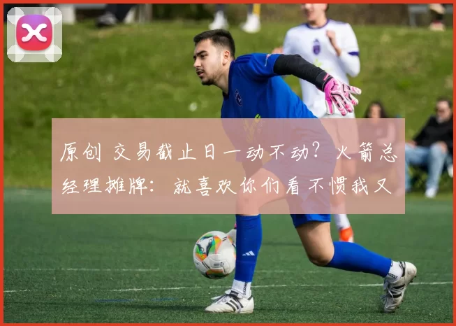 原创 交易截止日一动不动？火箭总经理摊牌：就喜欢你们看不惯我又干不掉我的样子！