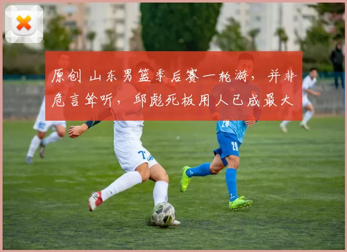 原创 山东男篮季后赛一轮游，并非危言耸听，邱彪死板用人已成最大软肋