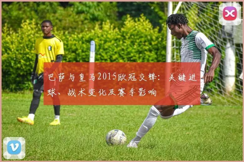 巴萨与皇马2015欧冠交锋：关键进球、战术变化及赛季影响