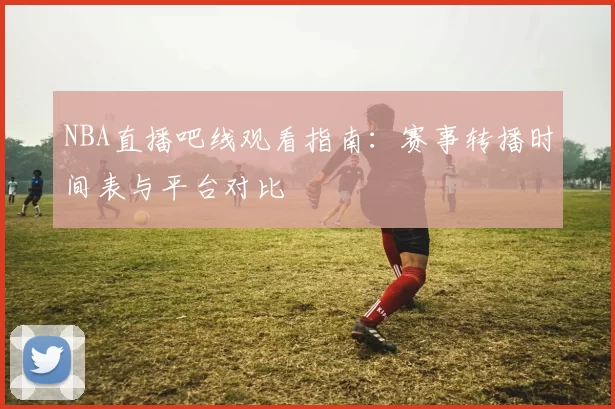 NBA直播吧线观看指南：赛事转播时间表与平台对比