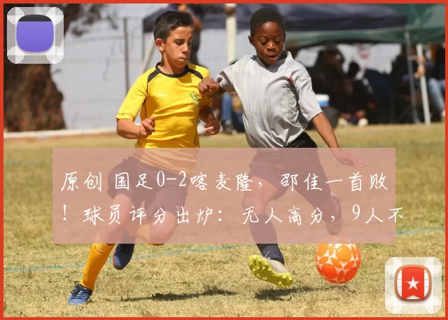 原创 国足0-2喀麦隆，邵佳一首败！球员评分出炉：无人高分，9人不及格