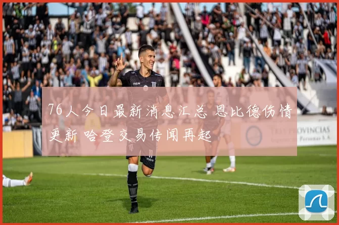 76人今日最新消息汇总 恩比德伤情更新 哈登交易传闻再起