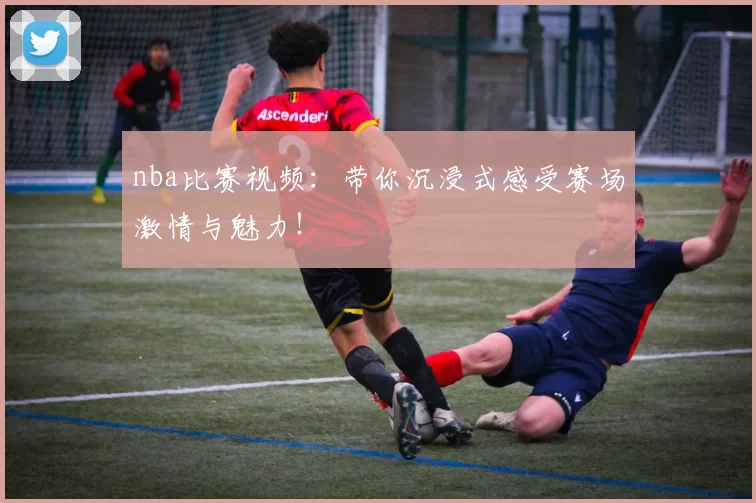 nba比赛视频：带你沉浸式感受赛场激情与魅力！