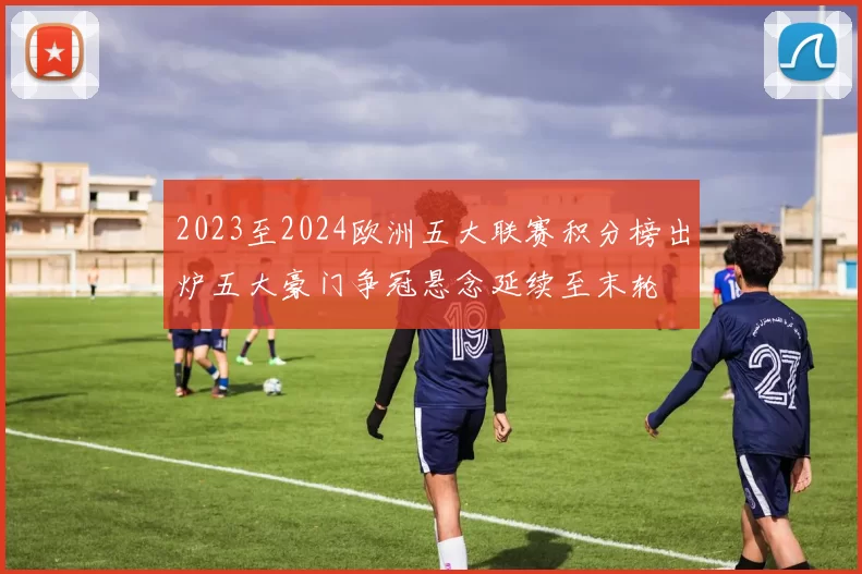 2023至2024欧洲五大联赛积分榜出炉五大豪门争冠悬念延续至末轮