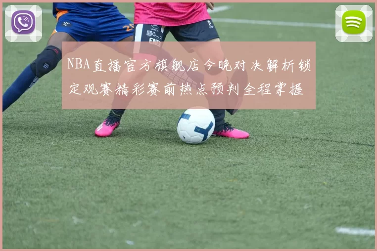NBA直播官方旗舰店今晚对决解析锁定观赛精彩赛前热点预判全程掌握