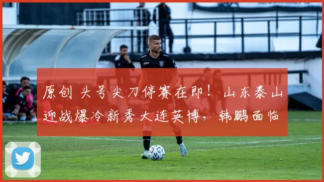 原创 头号尖刀停赛在即！山东泰山迎战爆冷新秀大连英博，韩鹏面临生死抉择